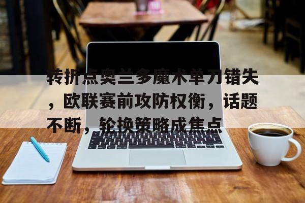 关于转折点奥兰多魔术单刀错失，欧联赛前攻防权衡，话题不断，轮换策略成焦点的信息-九游娱乐官网